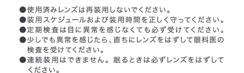 ●使用済みレンズは再装用しないでください。●装用スケジュールおよび装用時間を正しく守ってください。●定期検査は目に異常を感じなくても必ず受けてください。●少しでも異常を感じたら、直ちにレンズをはずして眼科医の検査を受けてください。●連続装用はできません。眠るときは必ずレンズをはずしてください。