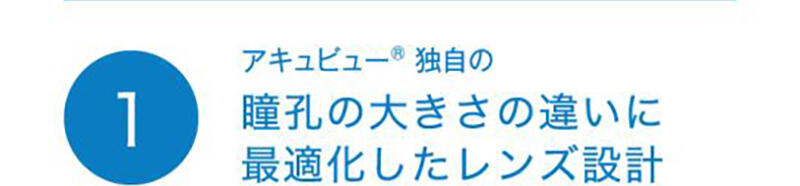 ① アキュビュー®独自の瞳孔の大きさの違いに最適化したレンズ設計
