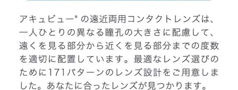 アキュビュー®の遠近両用コンタクトレンズは、一人ひとりの異なる瞳孔の大きさに配慮して、遠くを見る部分から近くを見る部分までの度数を適切に配置しています。最適なレンズ選びのために171パターンのレンズ設計をご用意しました。あなたに合ったレンズが見つかります。