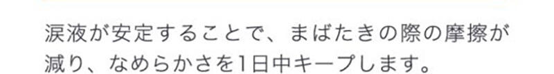 涙液が安定することで、まばたきの際の摩擦が減り、なめらかさを1日中キープします。