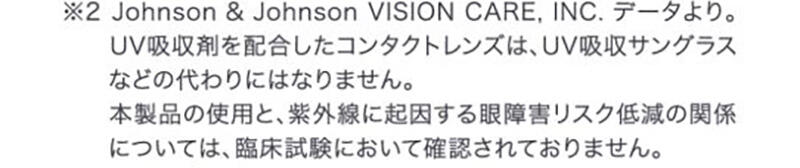 ※2 Johnson&Johnson VISION CARE,INC.データより。UV吸収剤を配合したコンタクトレンズは、UV吸収サングラスなどの代わりにはなりません。本製品の使用と、紫外線に起因する眼障害リスク低減の関係については、臨床試験において確認されておりません。