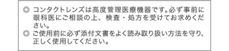 ◎コンタクトレンズは高度管理医療機器です。必ず事前に眼科医にご相談の上、検査・処方を受けてお求めください。◎ご使用前に必ず添付文書をよく読み取り扱い方法を守り、正しく使用してください。
