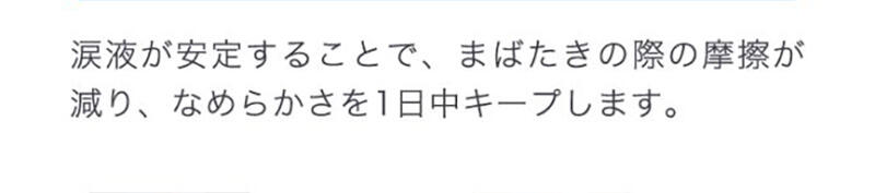 涙液が安定することで、まばたきの際の摩擦が減り、なめらかさを1日中キープします。