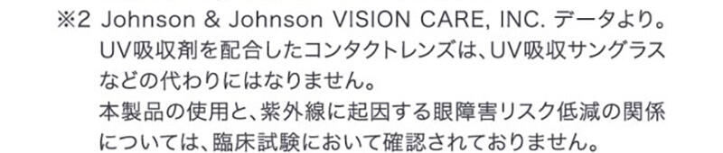 ※2 Johnson&Johnson VISION CARE,INC.データより。UV吸収剤を配合したコンタクトレンズは、UV吸収サングラスなどの代わりにはなりません。本製品の使用と、紫外線に起因する眼障害リスク低減の関係については、臨床試験において確認されておりません。