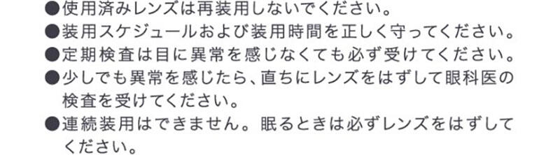 ●使用済みレンズは再装用しないでください。●装用スケジュールおよび装用時間を正しく守ってください。●定期検査は目に異常を感じなくても必ず受けてください。●少しでも異常を感じたら、直ちにレンズをはずして眼科医の検査を受けてください。●連続装用はできません。眠るときは必ずレンズをはずしてください。