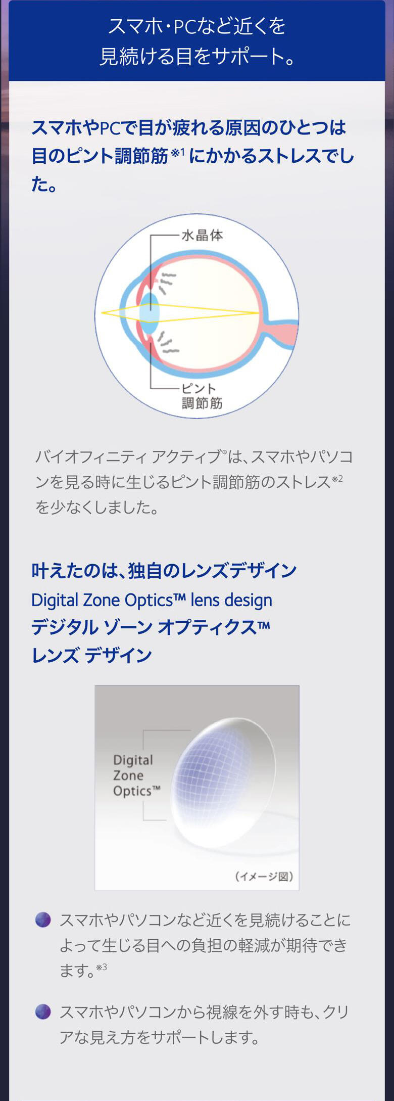 スマホ・PCなど近くを見続ける目をサポート。 スマホやPCで目が疲れる原因のひとつは 目のピント調節筋※1にかかるストレスでした。 バイオフィニティ アクティブ®は、 スマホやパソコンを見る時に 生じるピント調節筋のストレス※2を少なくしました。 叶えたのは、独自のレンズデザイン Digital Zone Optics™ lens design デジタル ゾーン オプティクス™ レンズ デザイン スマホやパソコンなど近くを見続けることによって 生じる目への負担の軽減が期待できます。※3 スマホやパソコンから視線を外す時も、 クリアな見え方をサポートします。