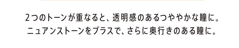 2つのトーンが重なると、透明感のあるつややかな瞳に。ニュアンストーンをプラスで、さらに奥行きのある瞳に。