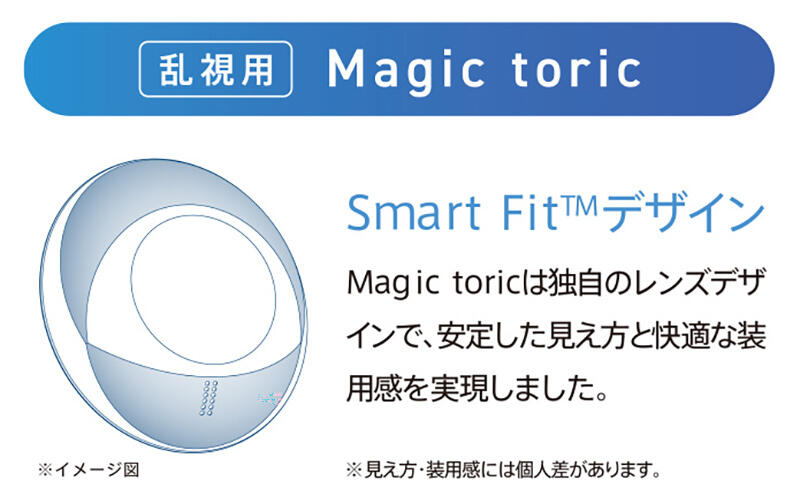 [乱視用]Magic toric Smart Fit(TM)デザイン Magic toricは独自のレンズデザインで、安定した見え方と快適な装用感を実現しました。 ※見え方・装用感には個人差があります。
