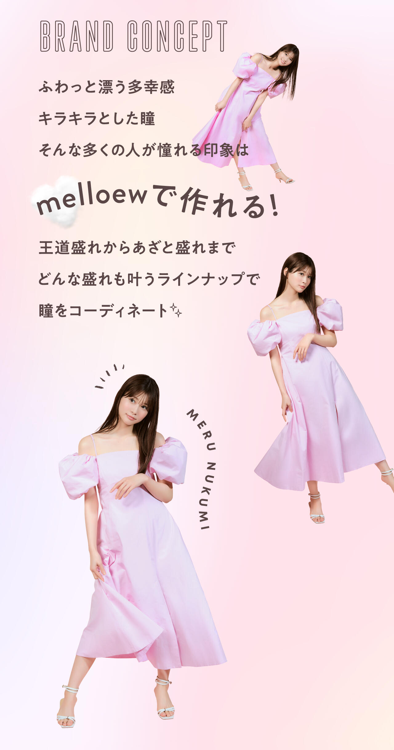 BRAND CONCEPT ふわっと漂う多幸感 キラキラとした瞳 そんな多くの人が憧れる印象は melloewで作れる！ 王道盛れからあざと盛れまで どんな盛れも叶うラインナップで 瞳をコーディネート MERU NUKUMI