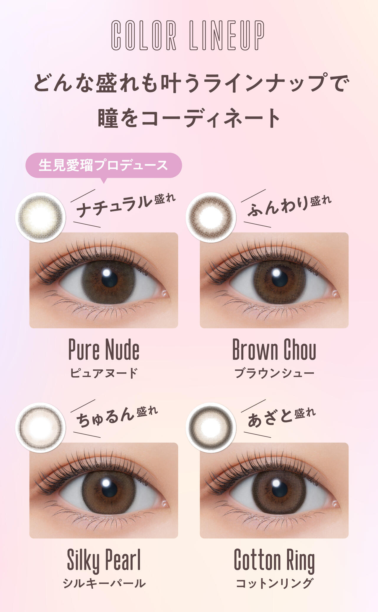 COLOR LINEUP どんな盛れも叶うラインナップで瞳をコーディネート 生見愛瑠プロデュース ナチュラル盛れ Pure Nude ピュアヌード ふんわり盛れ Brown Chou ブラウンシュー ちゅるん盛れ Silky Pearl シルキーパール あざと盛れ Cotton Ring コットンリング