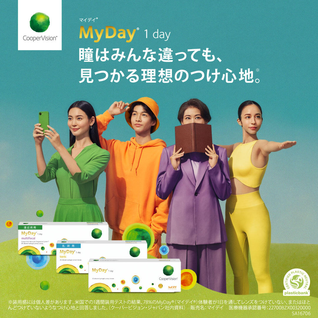 Cooper Vision® マイデイ® 1day 瞳はみんな違っても、見つかる理想のつけ心地。(※) ※装用感には個人差があります。米国での1週間装用テストの結果、78%のMyDay®(マイデイ®)体験者が1日を通してレンズをつけていない、またはほとんどつけていないようなつけ心地と回答しました。(クーパービジョン・ジャパン社内資料) 販売名:マイデイ 医療機器承認番号:22700BZX00320000
