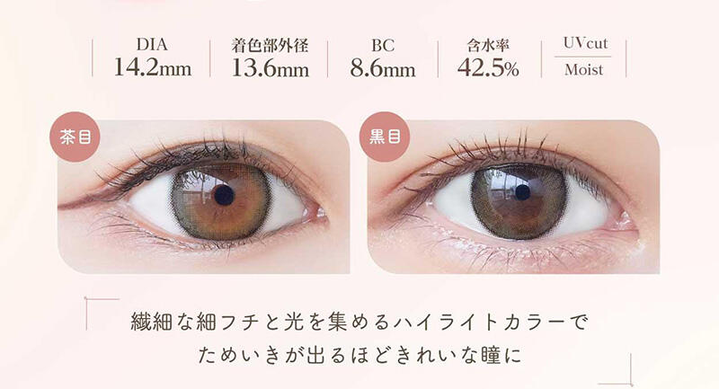 DIA:14.2mm / 着色部外径:13.6mm / BC:8.6mm / 含水率:42.5% / UV cut Moist 繊細な細フチと光を集めるハイライトカラーでためいきが出るほどきれいな瞳に