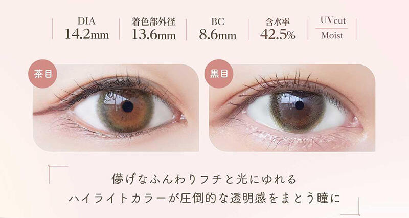 DIA:14.2mm / 着色部外径:13.6mm / BC:8.6mm / 含水率:42.5% / UV cut Moist 儚げなふんわりフチと光にゆれるハイライトカラーが圧倒的な透明感をまとう瞳に