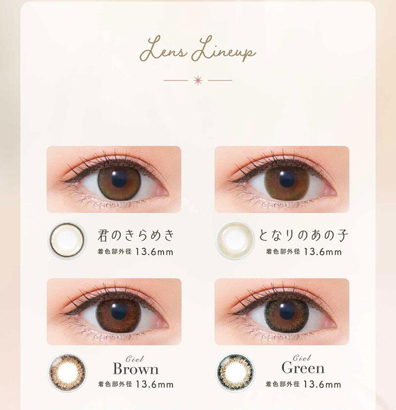 Lens Lineup 君のきらめき(着色部外径:13.6mm) となりのあの子(着色部外径:13.6mm) Ciel Brown(着色部外径:13.6mm) Ciel Green(着色部外径:13.6mm)
