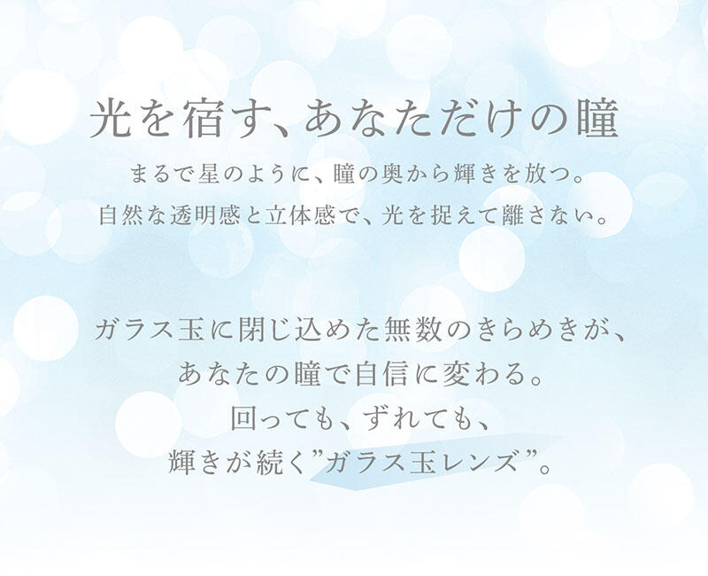 光を宿す、あなただけの瞳 まるで星のように、瞳の奥から輝きを放つ。 自然な透明感と立体感で、光を捉えて離さない。 ガラス玉に閉じ込めた無数のきらめきが、あなたの瞳で自信に変わる。 回っても、ずれても、輝きが続く”ガラス玉レンズ”。