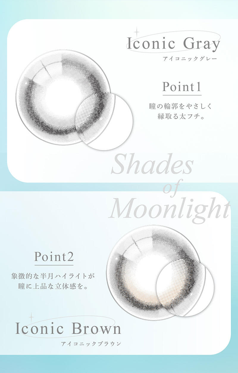 Iconic Gray（アイコニックグレー） Iconic Brown（アイコニックブラウン） Point1：瞳の輪郭をやさしく縁取る太フチ。 Point2：象徴的な半月ハイライトが瞳に上品な立体感を。