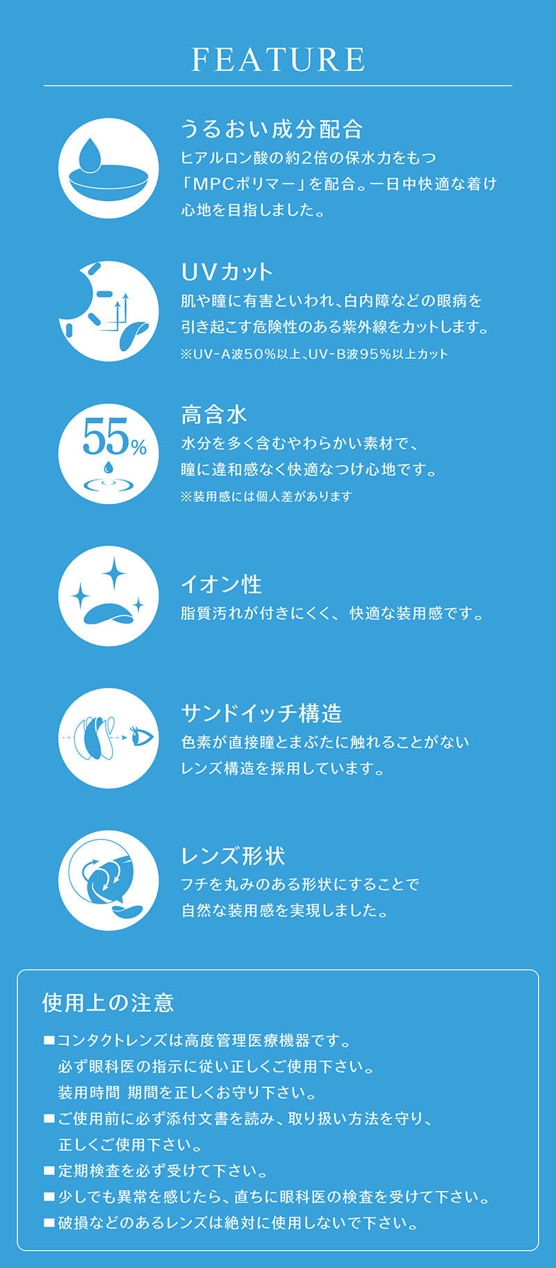 【FEATURE】 ・うるおい成分配合：ヒアルロン酸の約2倍の保水力をもつ「MPCポリマー」を配合。一日中快適な着け心地を目指しました。 ・UVカット：肌や瞳に有害といわれ、白内障などの眼病を引き起こす危険性のある紫外線をカットします。※UV-A波50％以上、UV-B波95％以上カット ・高含水：水分を多く含むやわらかい素材で、瞳に違和感なく快適なつけ心地です。※装用感には個人差があります ・イオン性：脂質汚れが付きにくく、快適な装用感です。 ・サンドイッチ構造：色素が直接瞳とまぶたに触れることがないレンズ構造を採用しています。 ・レンズ形状：フチを丸みのある形状にすることで自然な装用感を実現しました。 【使用上の注意】 ■コンタクトレンズは高度管理医療機器です。必ず眼科医の指示に従い正しくご使用下さい。装用時間、期間を正しくお守り下さい。 ■ご使用前に必ず添付文書を読み、取り扱い方法を守り、正しくご使用下さい。 ■定期検査を必ず受けて下さい。 ■少しでも異常を感じたら、直ちに眼科医の検査を受けて下さい。 ■破損などのあるレンズは絶対に使用しないで下さい。