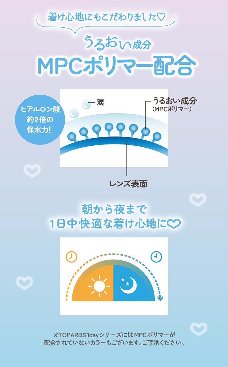 着け心地にもこだわりました♡ うるおい成分MPCポリマー配合 ヒアルロン酸約2倍の保水力！ 朝から夜まで1日中快適な着け心地に♡ ※TOPARDS 1dayシリーズにはMPCポリマーが配合されていないカラーもございます。ご了承ください。