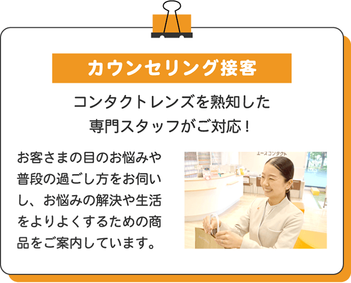 カウンセリング接客 コンタクトレンズを熟知した専門スタッフがご対応! お客さまの目のお悩みや普段の過ごし方をお伺いし、お悩みの解決や生活をよりよくするための商品をご案内しています。