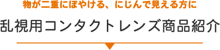物が二重にぼやける、にじんで見える方に 乱視用コンタクトレンズ商品紹介