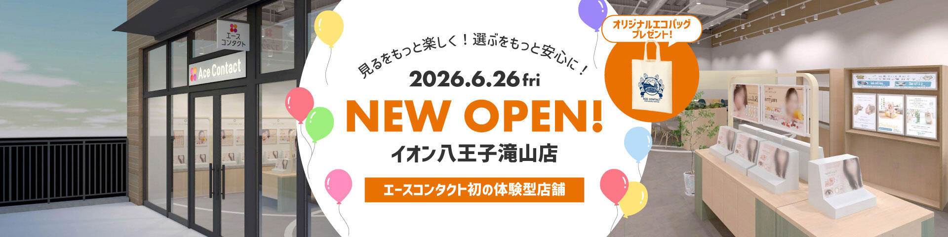 見るをもっと楽しく！選ぶをもっと安心に！ 2026.6.26 fri NEW OPEN！ イオン八王子滝山店 エースコンタクト初の体験型店舗 オリジナルエコバッグプレゼント！