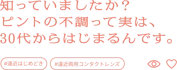 知っていましたか？ピントの不調って実は、30代からはじまるんです。
