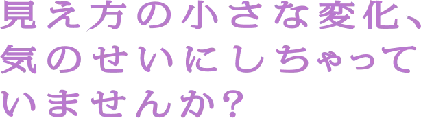 見え方の小さな変化、気のせいにしちゃっていませんか？