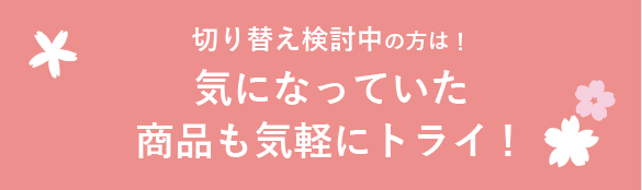 切り替え検討中の方は！ 気になっていた商品も気軽にトライ！