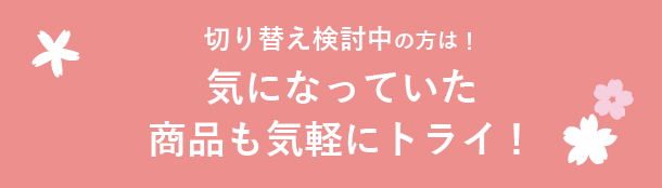 切り替え検討中の方は！ 気になっていた商品も気軽にトライ！